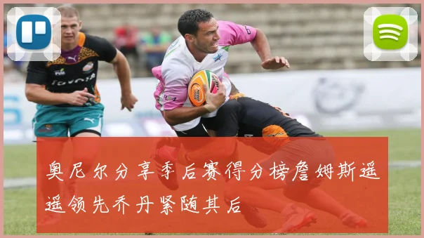 奥尼尔分享季后赛得分榜詹姆斯遥遥领先乔丹紧随其后