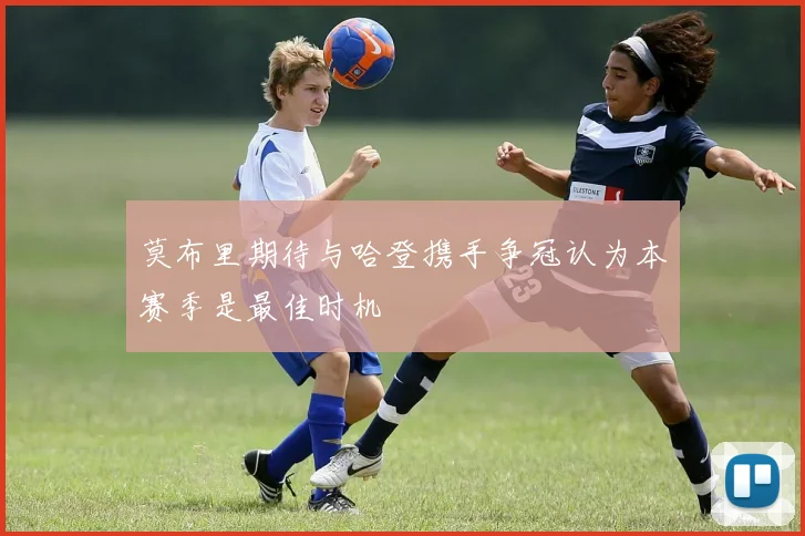 莫布里期待与哈登携手争冠认为本赛季是最佳时机