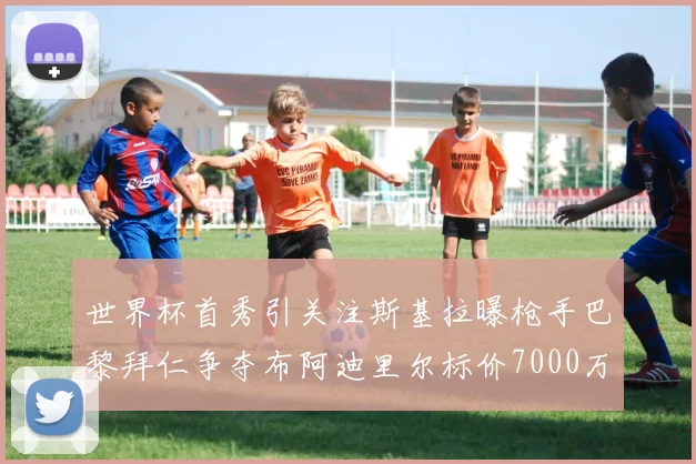 世界杯首秀引关注斯基拉曝枪手巴黎拜仁争夺布阿迪里尔标价7000万欧元