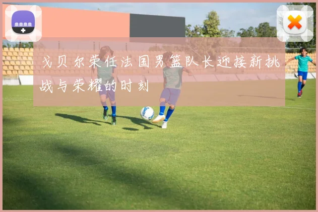 戈贝尔荣任法国男篮队长迎接新挑战与荣耀的时刻