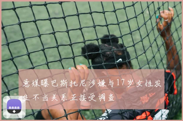 意媒曝巴斯托尼涉嫌与17岁女性发生不当关系正接受调查