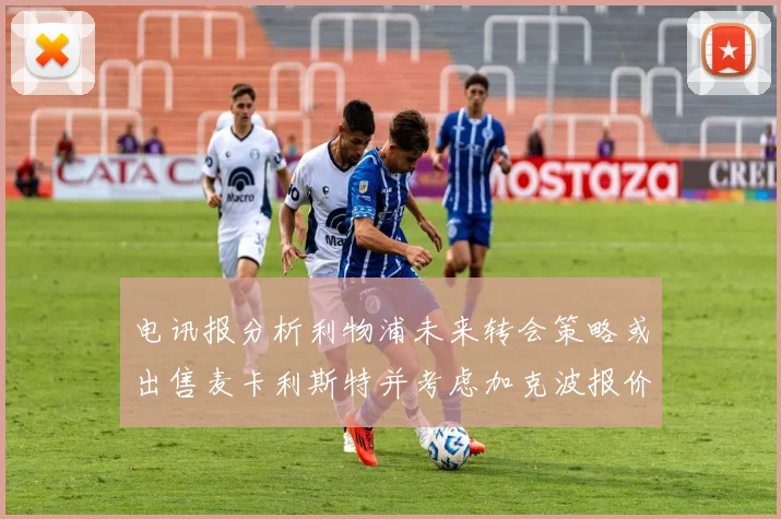电讯报分析利物浦未来转会策略或出售麦卡利斯特并考虑加克波报价