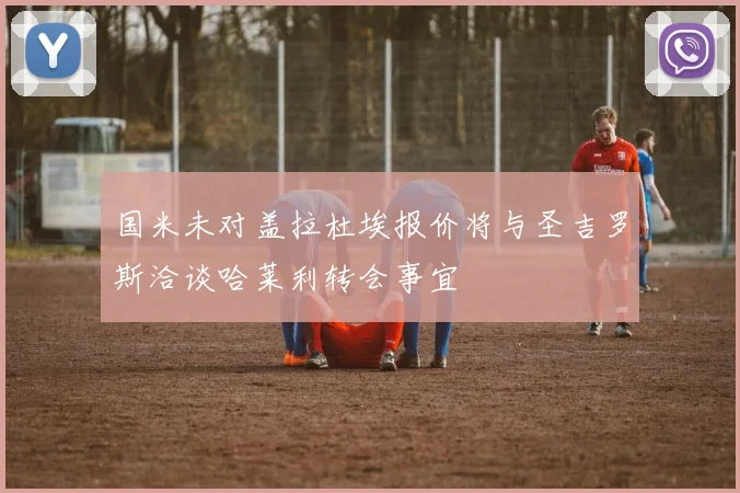 国米未对盖拉杜埃报价将与圣吉罗斯洽谈哈莱利转会事宜