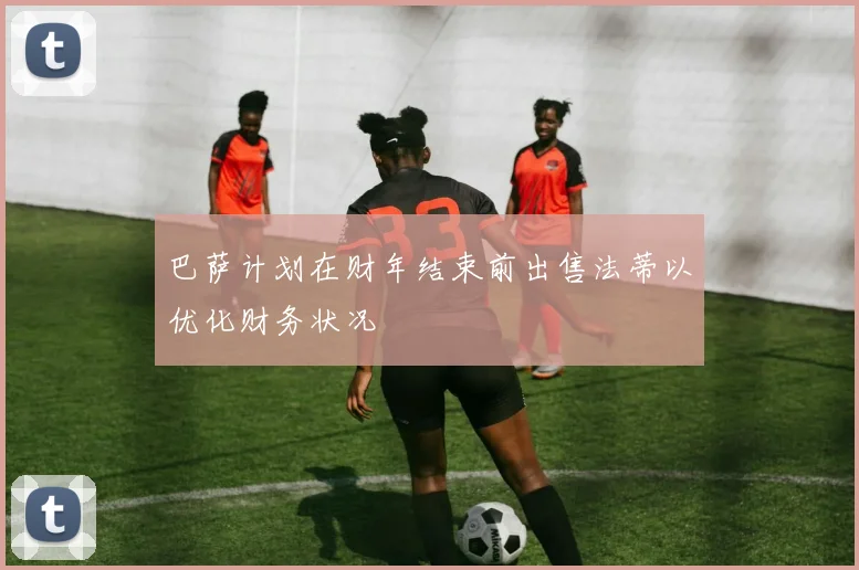巴萨计划在财年结束前出售法蒂以优化财务状况