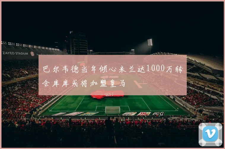 巴尔韦德当年倾心米兰达1000万转会库库或将加盟皇马