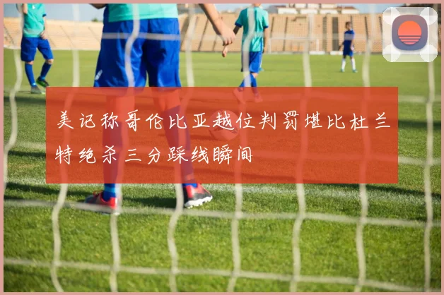 美记称哥伦比亚越位判罚堪比杜兰特绝杀三分踩线瞬间