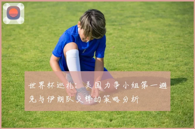 世界杯巡礼：美国力争小组第一避免与伊朗队交锋的策略分析
