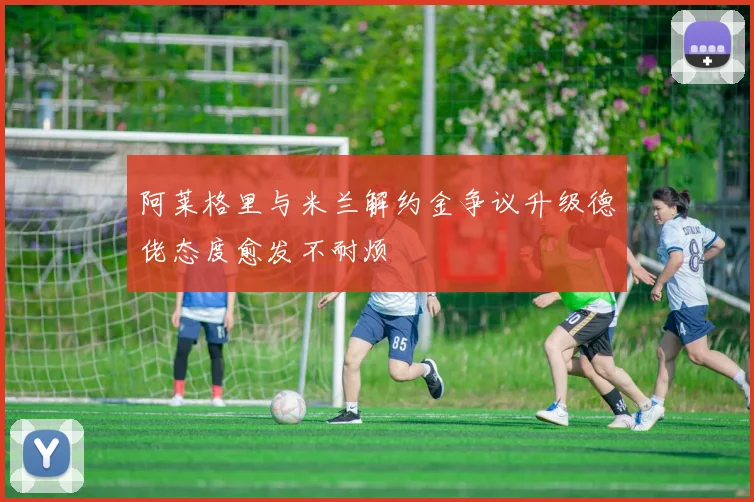 阿莱格里与米兰解约金争议升级德佬态度愈发不耐烦