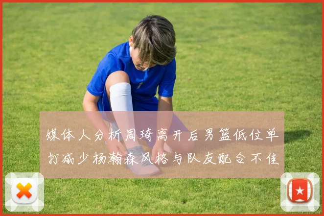 媒体人分析周琦离开后男篮低位单打减少杨瀚森风格与队友配合不佳