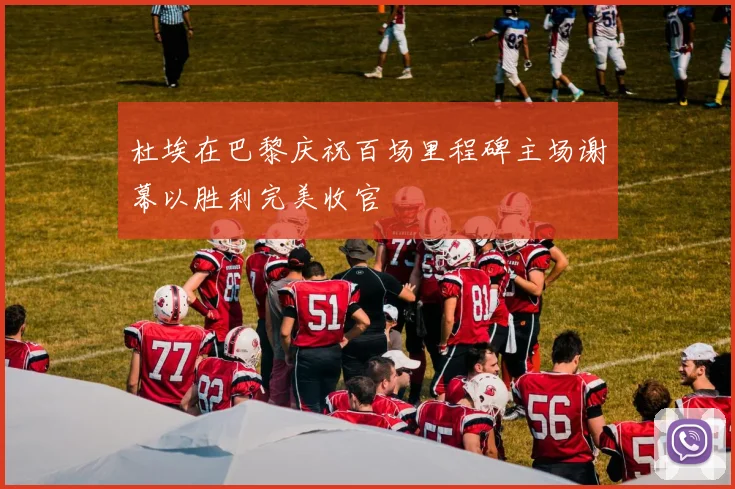 杜埃在巴黎庆祝百场里程碑主场谢幕以胜利完美收官
