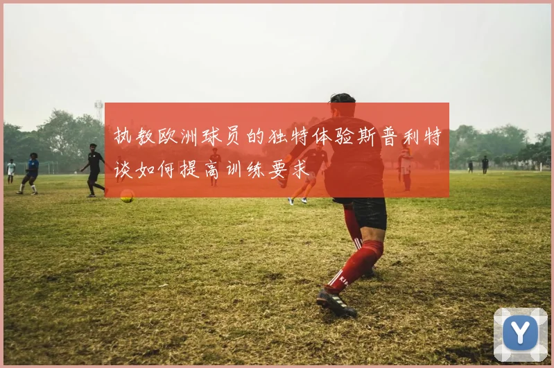 执教欧洲球员的独特体验斯普利特谈如何提高训练要求