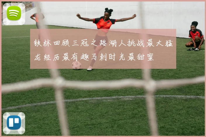 铁林回顾三冠之路湖人挑战最大猛龙经历最有趣马刺时光最甜蜜