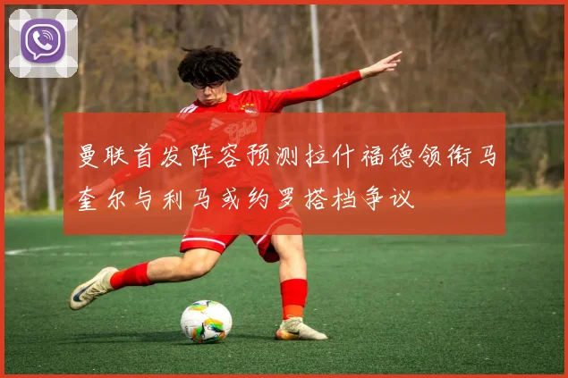 曼联首发阵容预测拉什福德领衔马奎尔与利马或约罗搭档争议