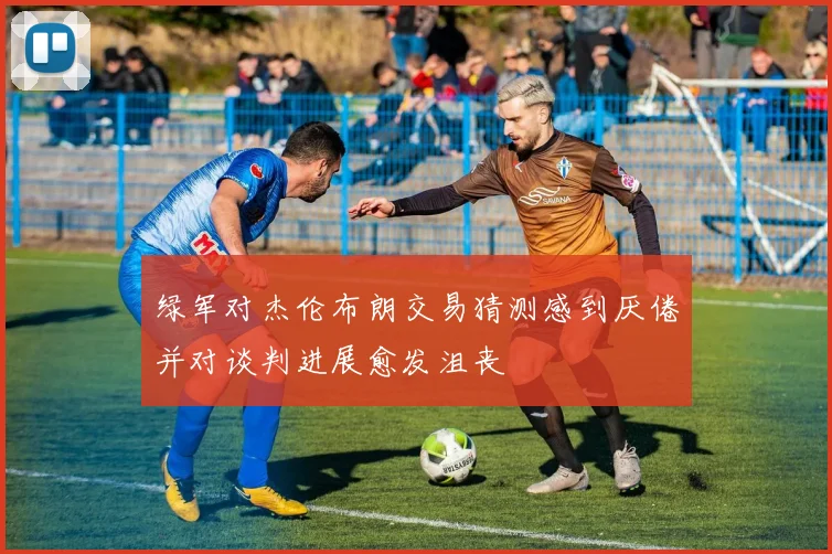 绿军对杰伦布朗交易猜测感到厌倦并对谈判进展愈发沮丧