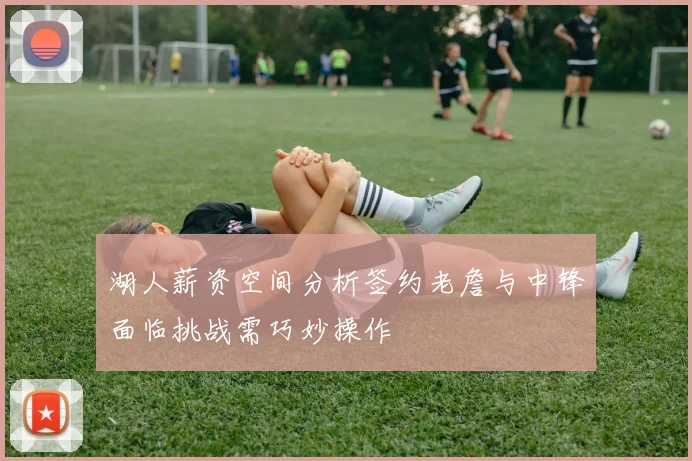 湖人薪资空间分析签约老詹与中锋面临挑战需巧妙操作