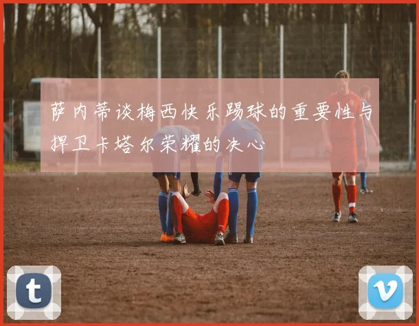 萨内蒂谈梅西快乐踢球的重要性与捍卫卡塔尔荣耀的决心
