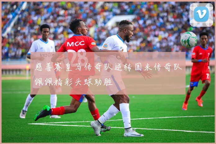 慈善赛皇马传奇队逆转国米传奇队佩佩精彩头球助胜