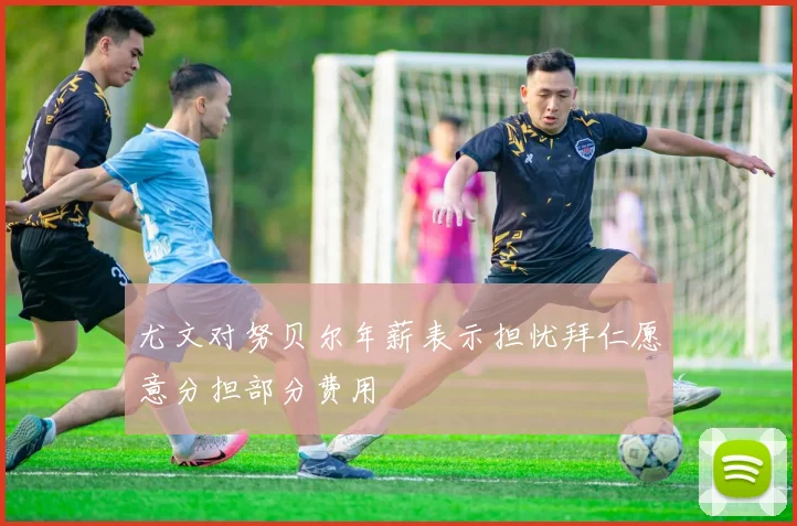 尤文对努贝尔年薪表示担忧拜仁愿意分担部分费用