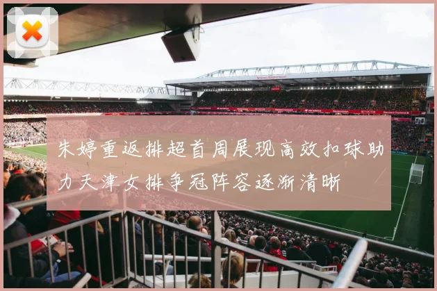 朱婷重返排超首周展现高效扣球助力天津女排争冠阵容逐渐清晰