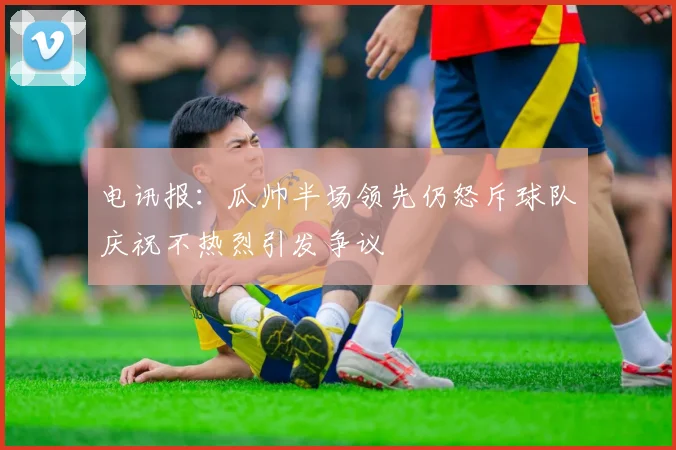 电讯报：瓜帅半场领先仍怒斥球队庆祝不热烈引发争议